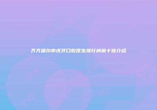 齐齐哈尔市虎牙口腔医生排行榜前十佳介绍