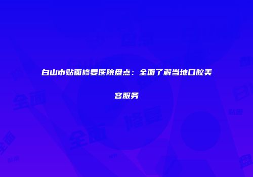 白山市贴面修复医院盘点：全面了解当地口腔美容服务