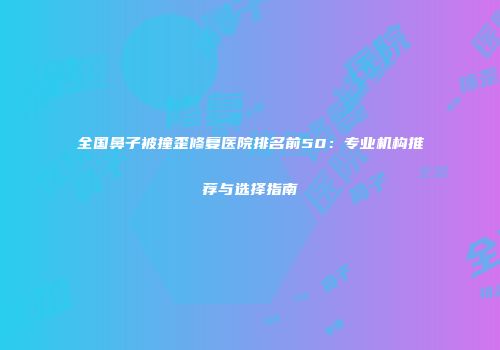 全国鼻子被撞歪修复医院排名前50：专业机构推荐与选择指南