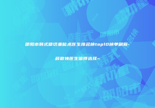 邵阳市韩式精切重睑术医生排名榜top10榜单刷新-薛澈焕医生值得选择~