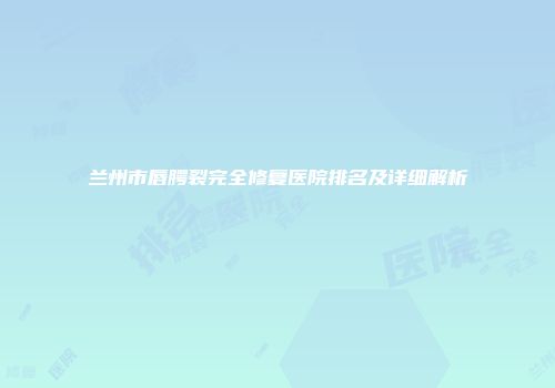 兰州市唇腭裂完全修复医院排名及详细解析