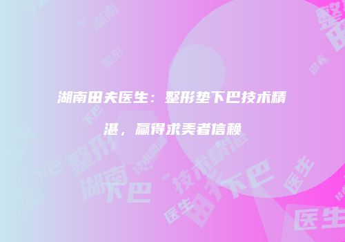 湖南田夫医生:整形垫下巴技术精湛,赢得求美者信赖