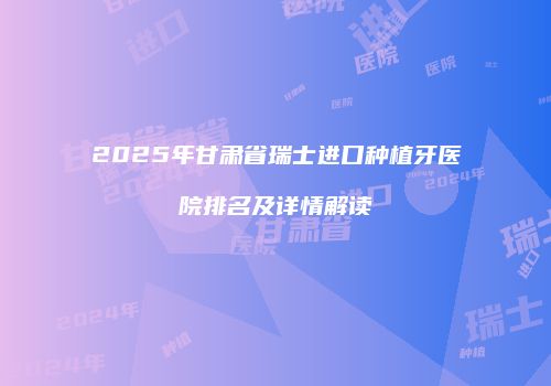 2025年甘肃省瑞士进口种植牙医院排名及详情解读