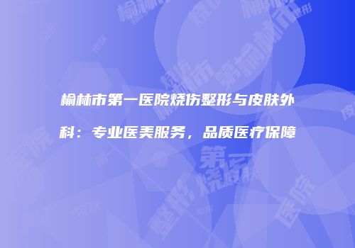 榆林市第一医院烧伤整形与皮肤外科：专业医美服务，品质医疗保障