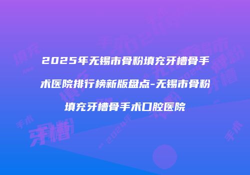 2025年无锡市骨粉填充牙槽骨手术医院排行榜新版盘点-无锡市骨粉填充牙槽骨手术口腔医院