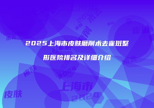 2025上海市皮肤磨削术去雀斑整形医院排名及详细介绍
