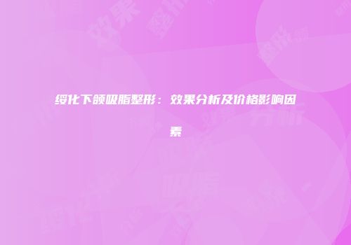 绥化下颌吸脂整形：效果分析及价格影响因素