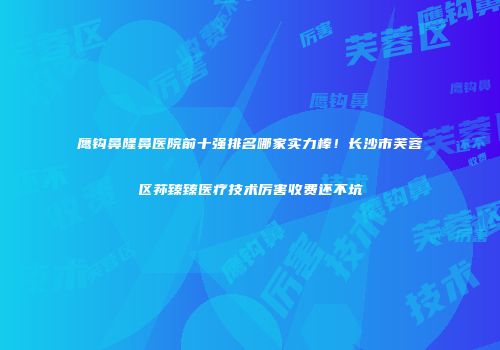 鹰钩鼻隆鼻医院前十强排名哪家实力棒！长沙市芙蓉区荪臻臻医疗技术厉害收费还不坑