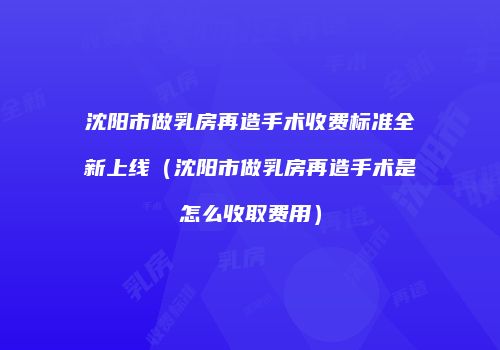 沈阳市做乳房再造手术收费标准全新上线（沈阳市做乳房再造手术是怎么收取费用）