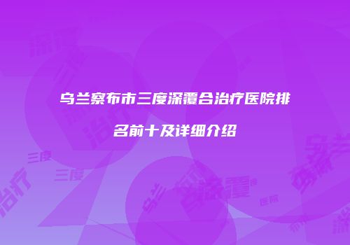 乌兰察布市三度深覆合治疗医院排名前十及详细介绍