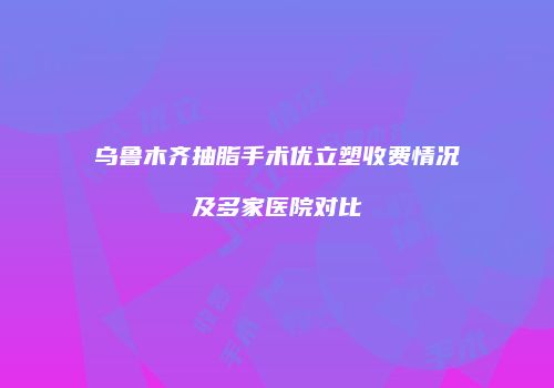 乌鲁木齐抽脂手术优立塑收费情况及多家医院对比