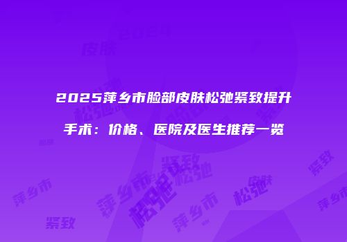 2025萍乡市脸部皮肤松弛紧致提升手术:价格、医院及医生推荐一览