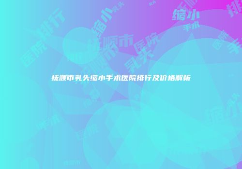 抚顺市乳头缩小手术医院排行及价格解析