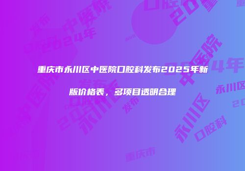 重庆市永川区中医院口腔科发布2025年新版价格表，多项目透明合理