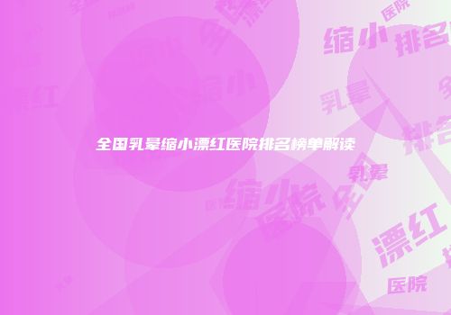 全国乳晕缩小漂红医院排名榜单解读