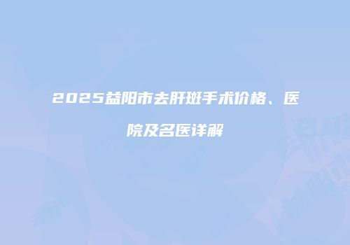2025益阳市去肝斑手术价格、医院及名医详解