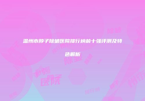 温州市脖子除皱医院排行榜前十强评测及特色解析