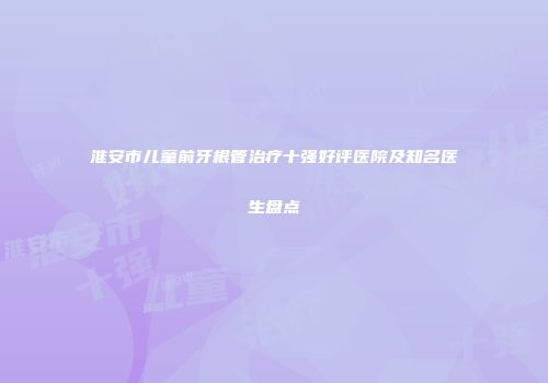 淮安市儿童前牙根管治疗十强好评医院及知名医生盘点