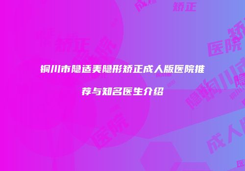 铜川市隐适美隐形矫正成人版医院推荐与知名医生介绍