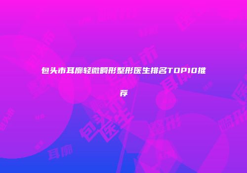 包头市耳廓轻微畸形整形医生排名TOP10推荐
