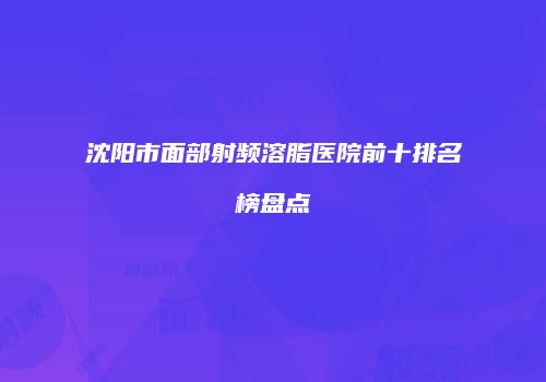 沈阳市面部射频溶脂医院前十排名榜盘点