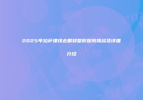 2025年拉萨埋线去眼袋整形医院排名及详细介绍