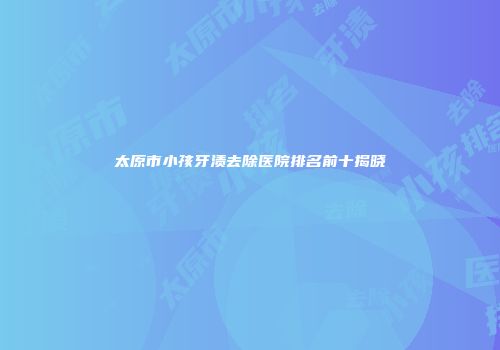太原市小孩牙渍去除医院排名前十揭晓