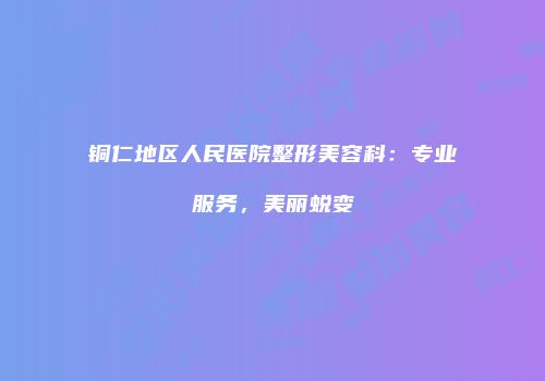 铜仁地区人民医院整形美容科：专业服务，美丽蜕变