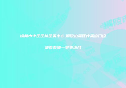 铜陵市中医医院医美中心,铜陵柏美医疗美容门诊部看看哪一家更适合