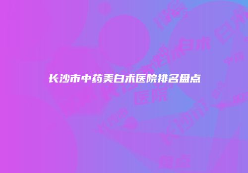 长沙市中药美白术医院排名盘点