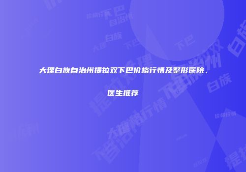 大理白族自治州提拉双下巴价格行情及整形医院、医生推荐