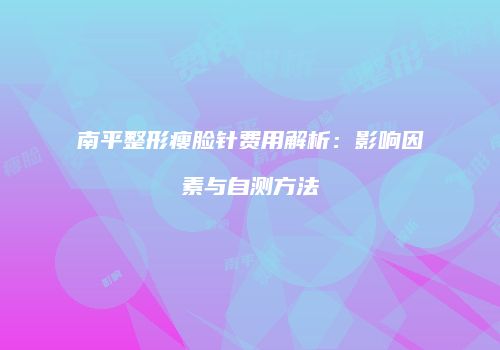 南平整形瘦脸针费用解析：影响因素与自测方法