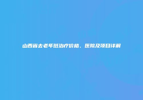山西省去老年斑治疗价格、医院及项目详解