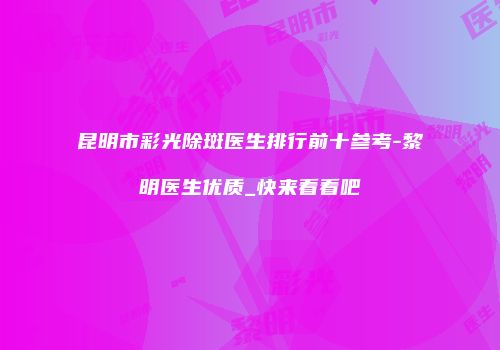 昆明市彩光除斑医生排行前十参考-黎明医生优质_快来看看吧