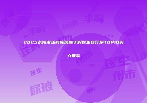 2025永州市注射尿玻酸丰胸医生排行榜TOP10实力推荐