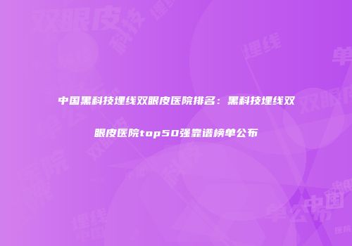 中国黑科技埋线双眼皮医院排名：黑科技埋线双眼皮医院top50强靠谱榜单公布