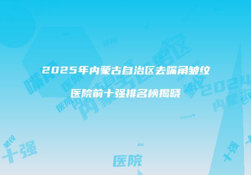 2025年内蒙古自治区去嘴角皱纹医院前十强排名榜揭晓