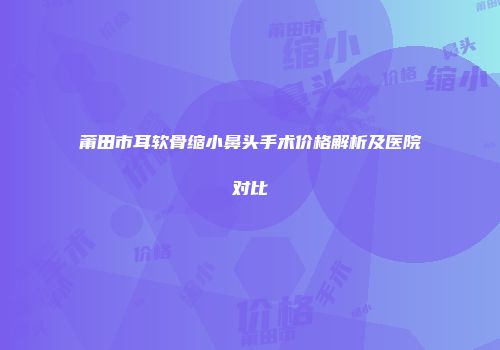 莆田市耳软骨缩小鼻头手术价格解析及医院对比